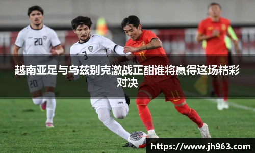 越南亚足与乌兹别克激战正酣谁将赢得这场精彩对决